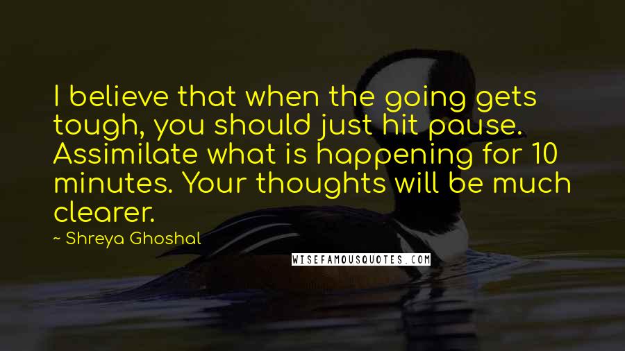 Shreya Ghoshal Quotes: I believe that when the going gets tough, you should just hit pause. Assimilate what is happening for 10 minutes. Your thoughts will be much clearer.