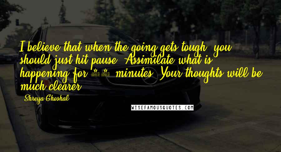 Shreya Ghoshal Quotes: I believe that when the going gets tough, you should just hit pause. Assimilate what is happening for 10 minutes. Your thoughts will be much clearer.