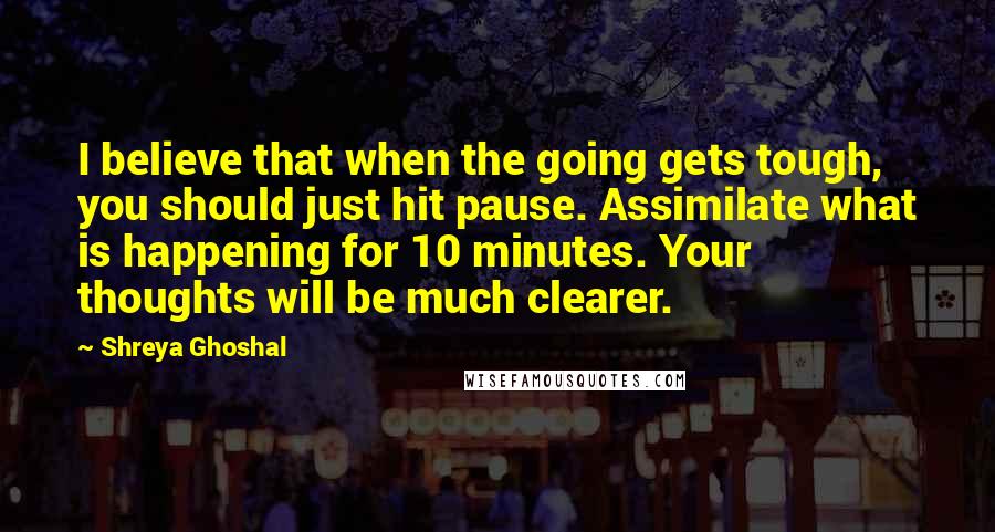 Shreya Ghoshal Quotes: I believe that when the going gets tough, you should just hit pause. Assimilate what is happening for 10 minutes. Your thoughts will be much clearer.