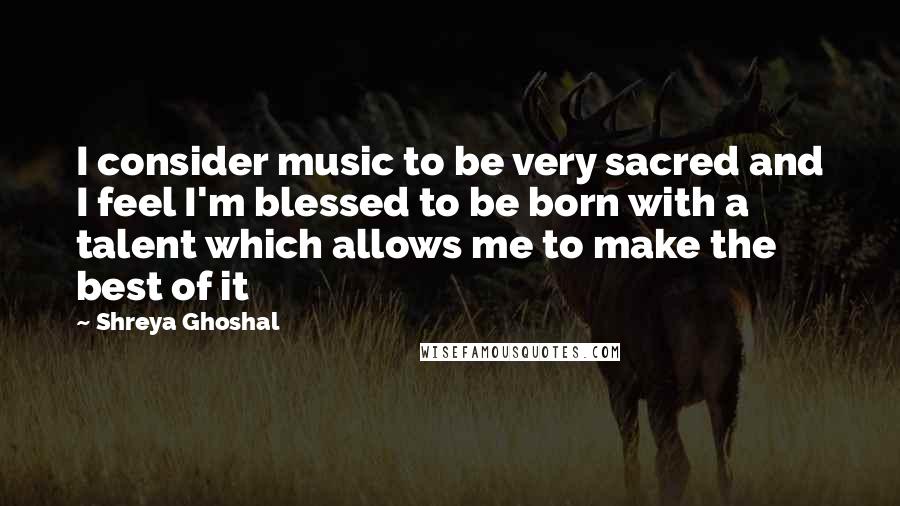 Shreya Ghoshal Quotes: I consider music to be very sacred and I feel I'm blessed to be born with a talent which allows me to make the best of it