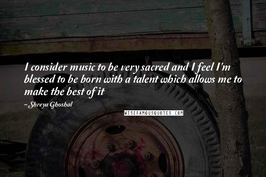 Shreya Ghoshal Quotes: I consider music to be very sacred and I feel I'm blessed to be born with a talent which allows me to make the best of it
