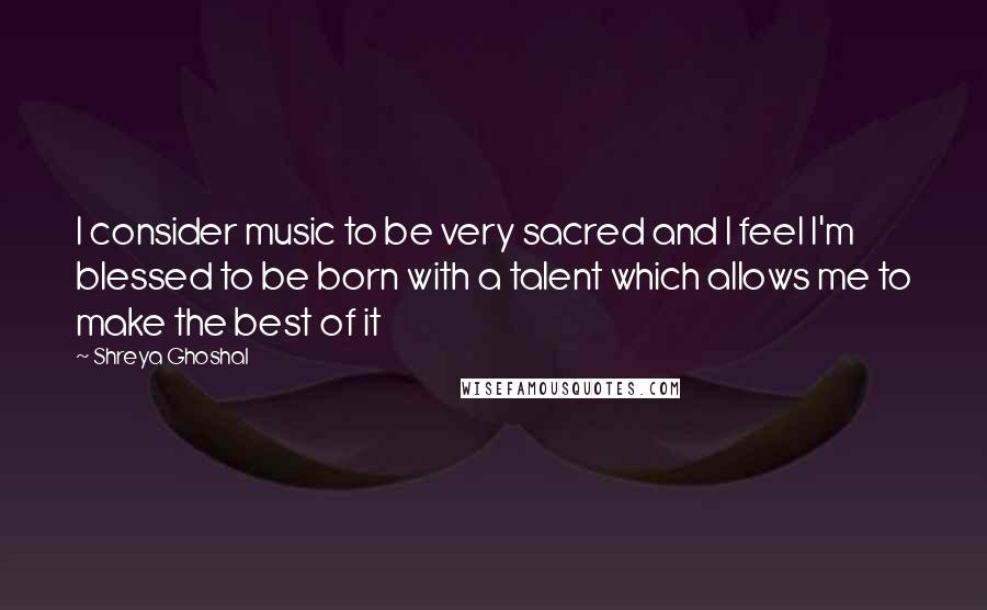 Shreya Ghoshal Quotes: I consider music to be very sacred and I feel I'm blessed to be born with a talent which allows me to make the best of it