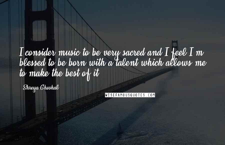 Shreya Ghoshal Quotes: I consider music to be very sacred and I feel I'm blessed to be born with a talent which allows me to make the best of it