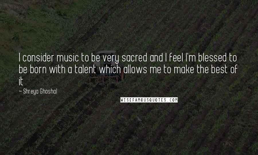 Shreya Ghoshal Quotes: I consider music to be very sacred and I feel I'm blessed to be born with a talent which allows me to make the best of it