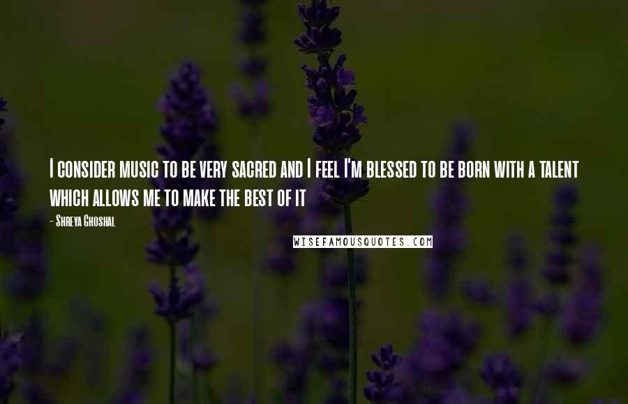 Shreya Ghoshal Quotes: I consider music to be very sacred and I feel I'm blessed to be born with a talent which allows me to make the best of it