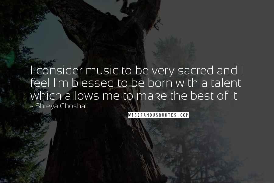 Shreya Ghoshal Quotes: I consider music to be very sacred and I feel I'm blessed to be born with a talent which allows me to make the best of it