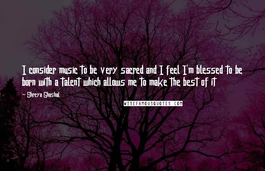 Shreya Ghoshal Quotes: I consider music to be very sacred and I feel I'm blessed to be born with a talent which allows me to make the best of it