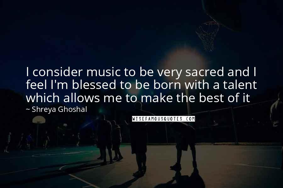 Shreya Ghoshal Quotes: I consider music to be very sacred and I feel I'm blessed to be born with a talent which allows me to make the best of it