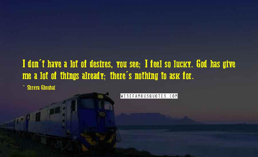 Shreya Ghoshal Quotes: I don't have a lot of desires, you see; I feel so lucky. God has give me a lot of things already; there's nothing to ask for.