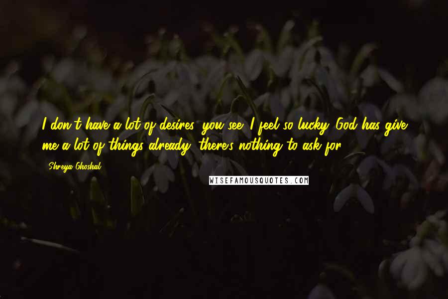 Shreya Ghoshal Quotes: I don't have a lot of desires, you see; I feel so lucky. God has give me a lot of things already; there's nothing to ask for.