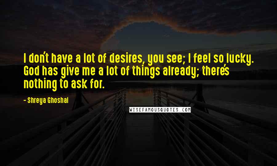 Shreya Ghoshal Quotes: I don't have a lot of desires, you see; I feel so lucky. God has give me a lot of things already; there's nothing to ask for.