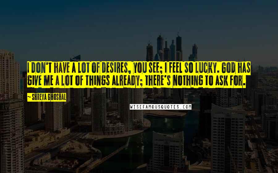 Shreya Ghoshal Quotes: I don't have a lot of desires, you see; I feel so lucky. God has give me a lot of things already; there's nothing to ask for.