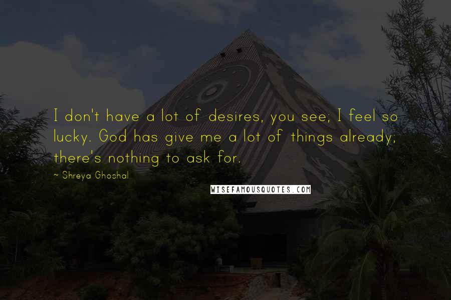 Shreya Ghoshal Quotes: I don't have a lot of desires, you see; I feel so lucky. God has give me a lot of things already; there's nothing to ask for.