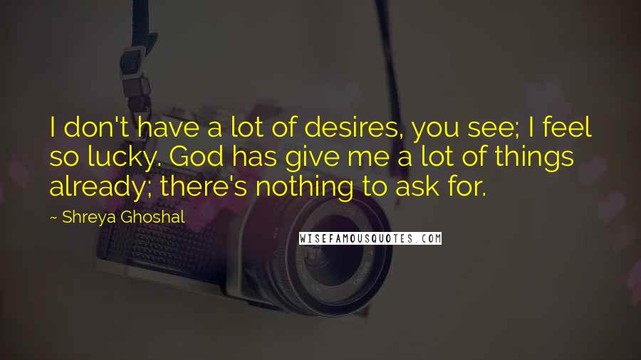 Shreya Ghoshal Quotes: I don't have a lot of desires, you see; I feel so lucky. God has give me a lot of things already; there's nothing to ask for.