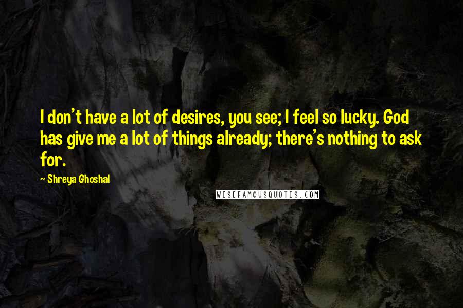 Shreya Ghoshal Quotes: I don't have a lot of desires, you see; I feel so lucky. God has give me a lot of things already; there's nothing to ask for.