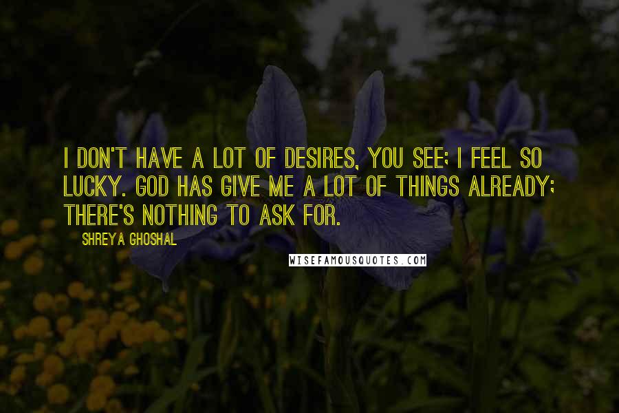 Shreya Ghoshal Quotes: I don't have a lot of desires, you see; I feel so lucky. God has give me a lot of things already; there's nothing to ask for.