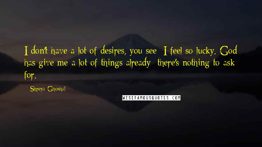 Shreya Ghoshal Quotes: I don't have a lot of desires, you see; I feel so lucky. God has give me a lot of things already; there's nothing to ask for.