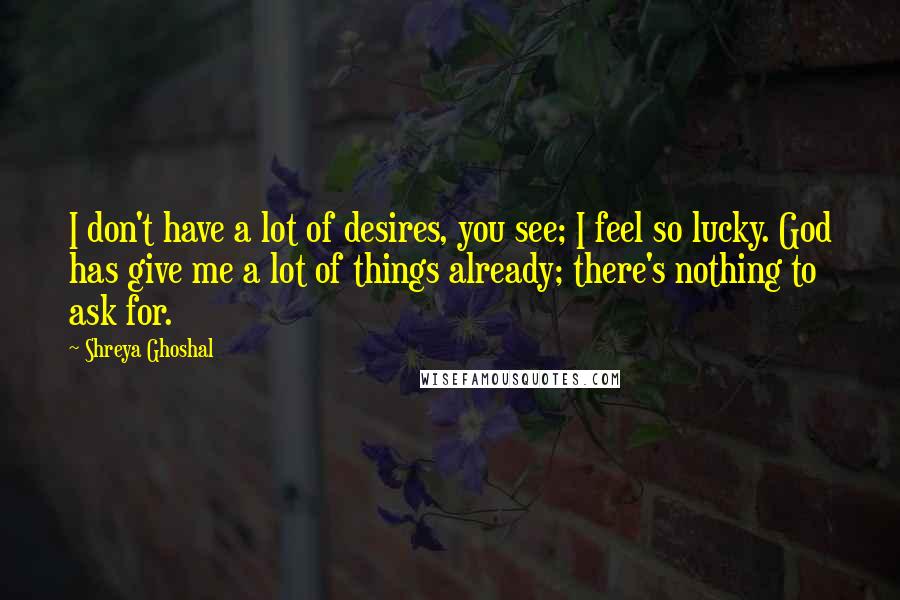 Shreya Ghoshal Quotes: I don't have a lot of desires, you see; I feel so lucky. God has give me a lot of things already; there's nothing to ask for.