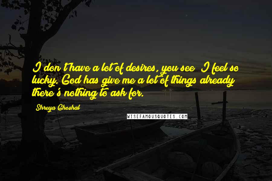 Shreya Ghoshal Quotes: I don't have a lot of desires, you see; I feel so lucky. God has give me a lot of things already; there's nothing to ask for.
