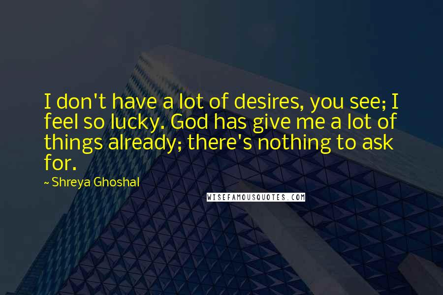Shreya Ghoshal Quotes: I don't have a lot of desires, you see; I feel so lucky. God has give me a lot of things already; there's nothing to ask for.