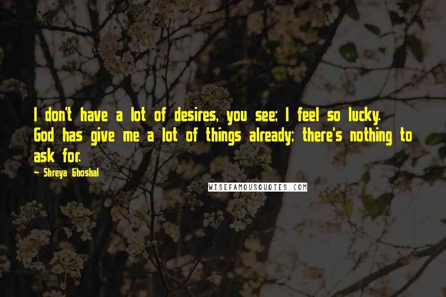 Shreya Ghoshal Quotes: I don't have a lot of desires, you see; I feel so lucky. God has give me a lot of things already; there's nothing to ask for.