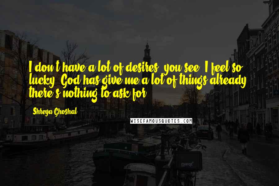 Shreya Ghoshal Quotes: I don't have a lot of desires, you see; I feel so lucky. God has give me a lot of things already; there's nothing to ask for.