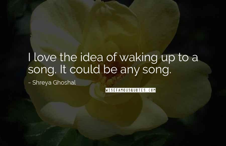 Shreya Ghoshal Quotes: I love the idea of waking up to a song. It could be any song.