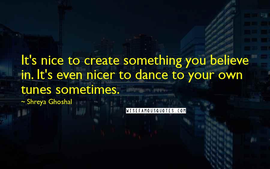 Shreya Ghoshal Quotes: It's nice to create something you believe in. It's even nicer to dance to your own tunes sometimes.
