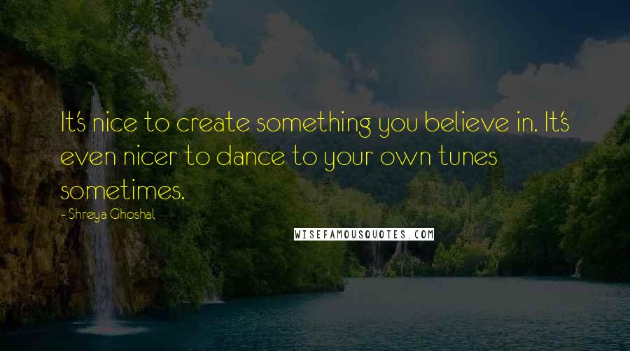 Shreya Ghoshal Quotes: It's nice to create something you believe in. It's even nicer to dance to your own tunes sometimes.