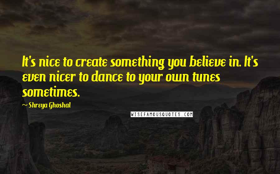 Shreya Ghoshal Quotes: It's nice to create something you believe in. It's even nicer to dance to your own tunes sometimes.