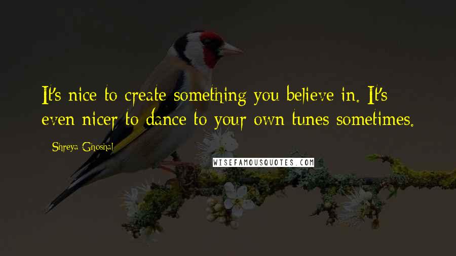 Shreya Ghoshal Quotes: It's nice to create something you believe in. It's even nicer to dance to your own tunes sometimes.