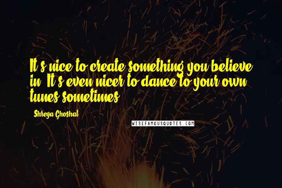 Shreya Ghoshal Quotes: It's nice to create something you believe in. It's even nicer to dance to your own tunes sometimes.