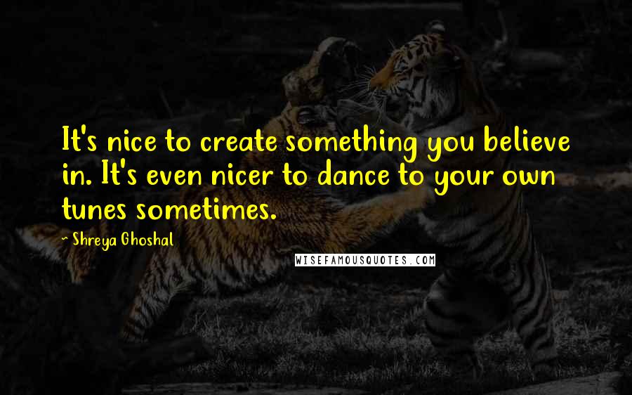 Shreya Ghoshal Quotes: It's nice to create something you believe in. It's even nicer to dance to your own tunes sometimes.