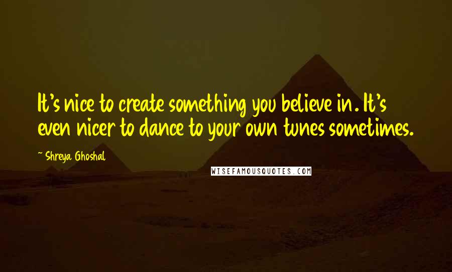 Shreya Ghoshal Quotes: It's nice to create something you believe in. It's even nicer to dance to your own tunes sometimes.