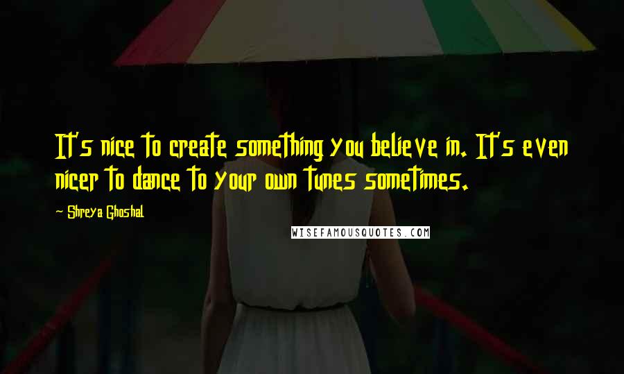 Shreya Ghoshal Quotes: It's nice to create something you believe in. It's even nicer to dance to your own tunes sometimes.