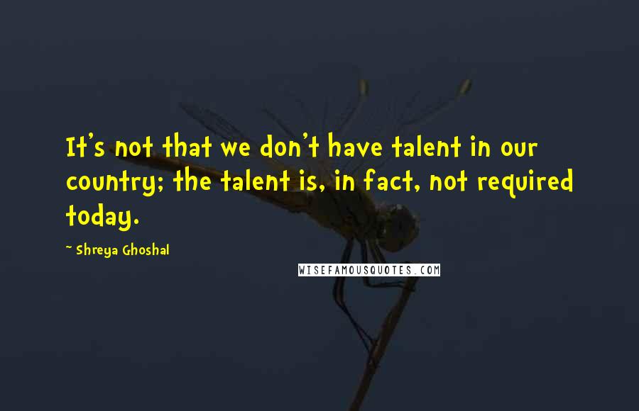 Shreya Ghoshal Quotes: It's not that we don't have talent in our country; the talent is, in fact, not required today.