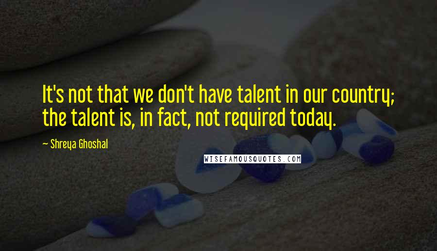 Shreya Ghoshal Quotes: It's not that we don't have talent in our country; the talent is, in fact, not required today.