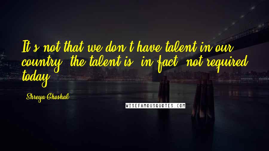 Shreya Ghoshal Quotes: It's not that we don't have talent in our country; the talent is, in fact, not required today.