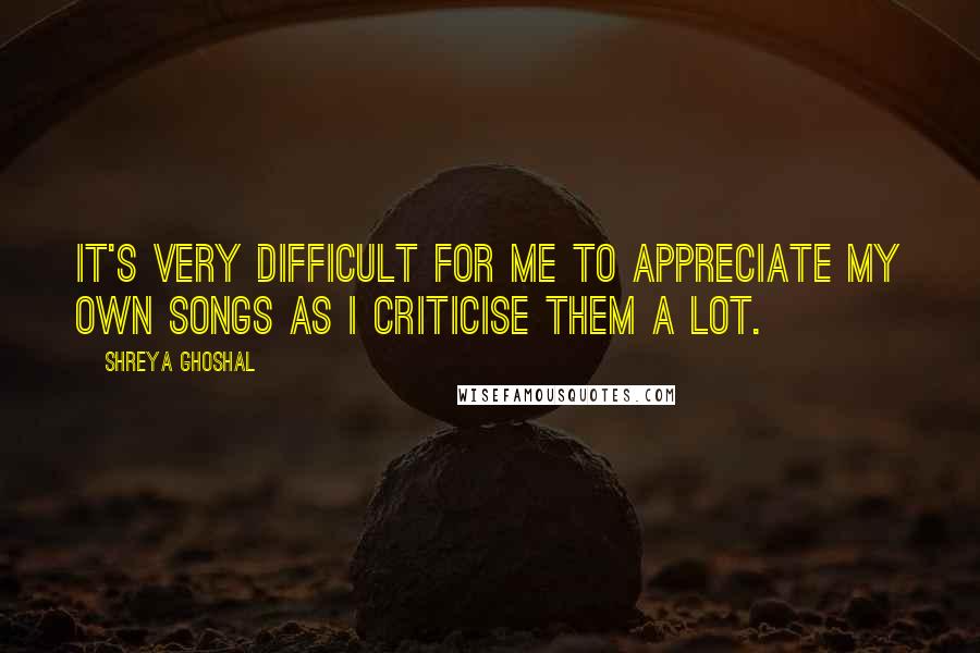 Shreya Ghoshal Quotes: It's very difficult for me to appreciate my own songs as I criticise them a lot.