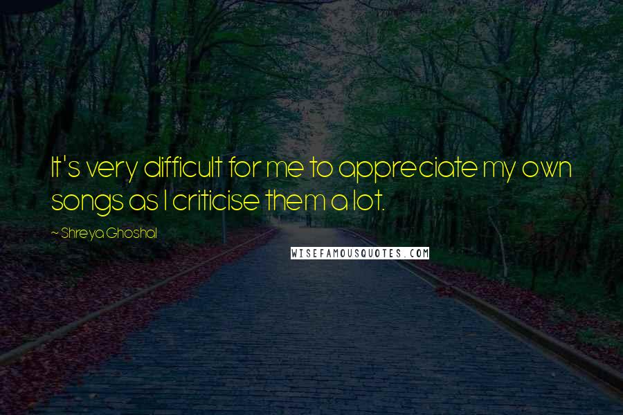 Shreya Ghoshal Quotes: It's very difficult for me to appreciate my own songs as I criticise them a lot.