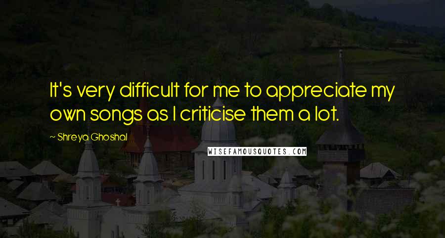 Shreya Ghoshal Quotes: It's very difficult for me to appreciate my own songs as I criticise them a lot.