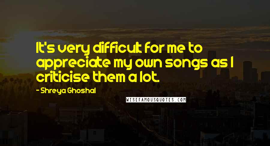 Shreya Ghoshal Quotes: It's very difficult for me to appreciate my own songs as I criticise them a lot.