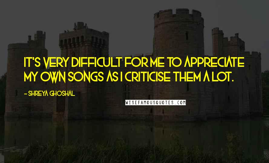 Shreya Ghoshal Quotes: It's very difficult for me to appreciate my own songs as I criticise them a lot.