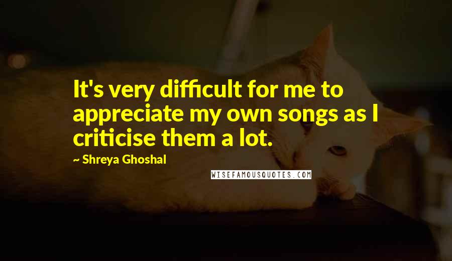 Shreya Ghoshal Quotes: It's very difficult for me to appreciate my own songs as I criticise them a lot.