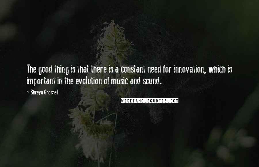 Shreya Ghoshal Quotes: The good thing is that there is a constant need for innovation, which is important in the evolution of music and sound.