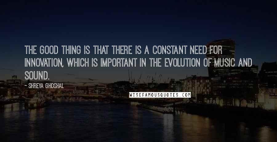 Shreya Ghoshal Quotes: The good thing is that there is a constant need for innovation, which is important in the evolution of music and sound.