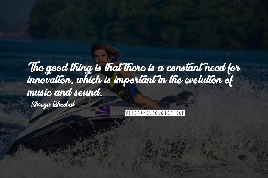 Shreya Ghoshal Quotes: The good thing is that there is a constant need for innovation, which is important in the evolution of music and sound.