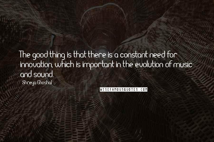 Shreya Ghoshal Quotes: The good thing is that there is a constant need for innovation, which is important in the evolution of music and sound.