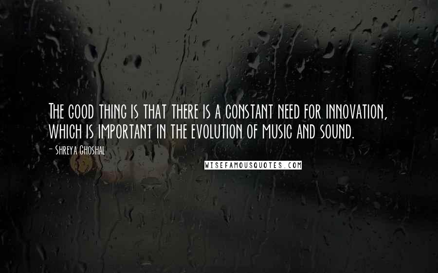 Shreya Ghoshal Quotes: The good thing is that there is a constant need for innovation, which is important in the evolution of music and sound.