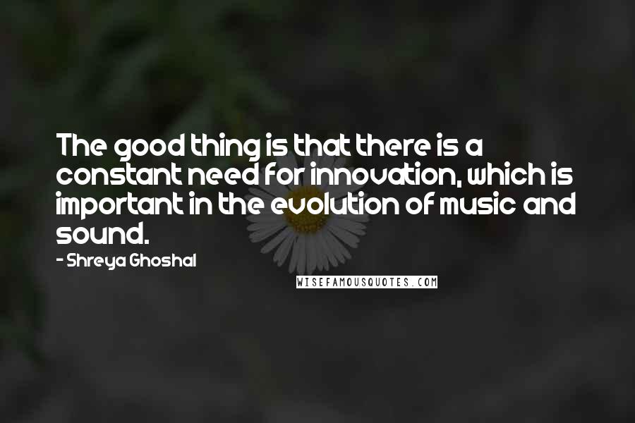 Shreya Ghoshal Quotes: The good thing is that there is a constant need for innovation, which is important in the evolution of music and sound.